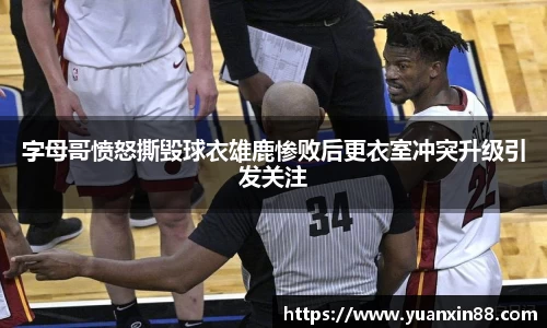 字母哥愤怒撕毁球衣雄鹿惨败后更衣室冲突升级引发关注